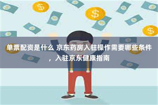 单票配资是什么 京东药房入驻操作需要哪些条件，入驻京东健康指南