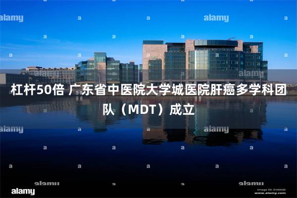 杠杆50倍 广东省中医院大学城医院肝癌多学科团队（MDT）成立