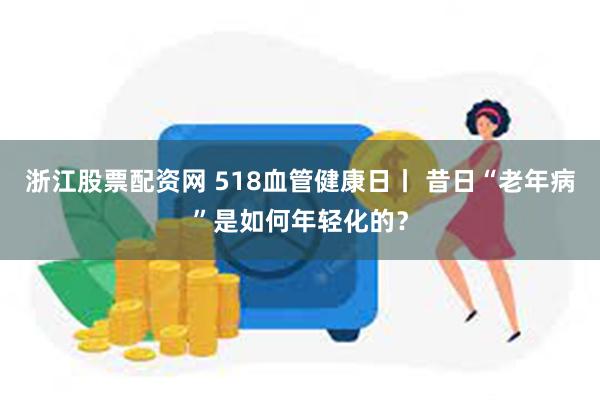 浙江股票配资网 518血管健康日丨 昔日“老年病”是如何年轻化的？