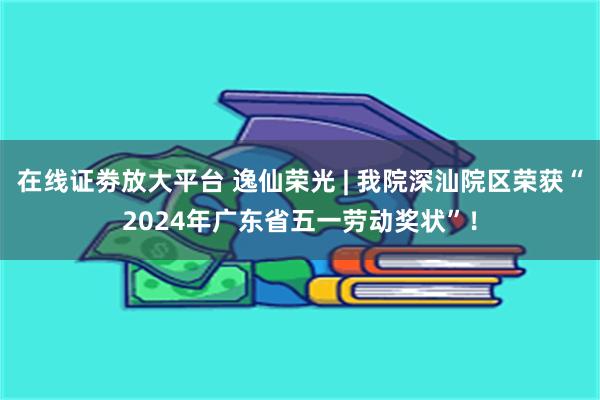 在线证劵放大平台 逸仙荣光 | 我院深汕院区荣获“2024年广东省五一劳动奖状”！