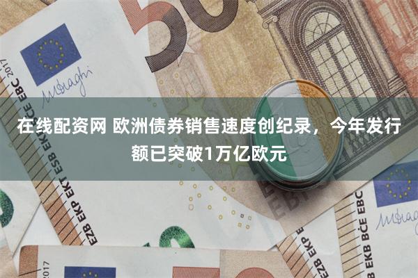 在线配资网 欧洲债券销售速度创纪录，今年发行额已突破1万亿欧元