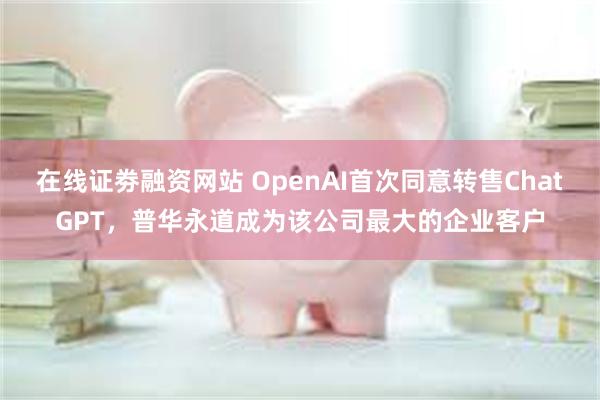 在线证劵融资网站 OpenAI首次同意转售ChatGPT，普华永道成为该公司最大的企业客户