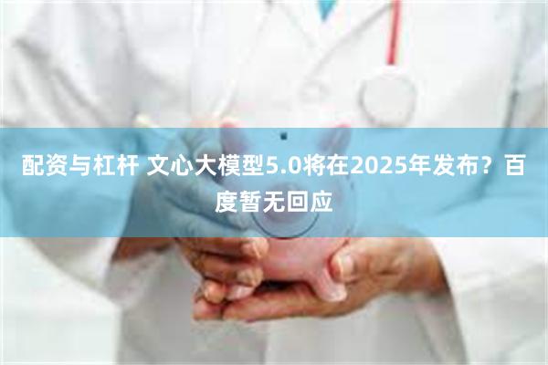 配资与杠杆 文心大模型5.0将在2025年发布？百度暂无回应