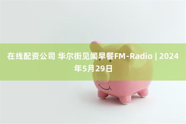 在线配资公司 华尔街见闻早餐FM-Radio | 2024年5月29日