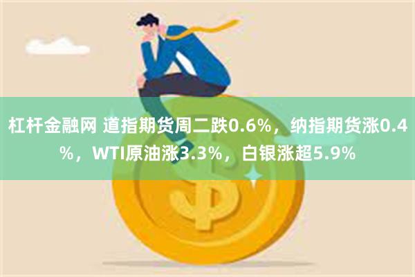 杠杆金融网 道指期货周二跌0.6%，纳指期货涨0.4%，WTI原油涨3.3%，白银涨超5.9%