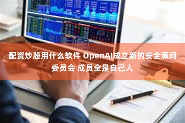 配资炒股用什么软件 OpenAI成立新的安全顾问委员会 成员全是自己人