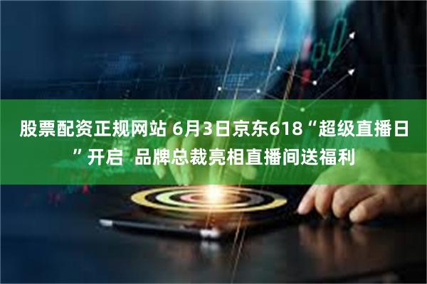 股票配资正规网站 6月3日京东618“超级直播日”开启  品牌总裁亮相直播间送福利