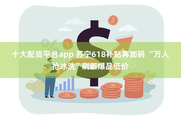 十大配资平台app 苏宁618补贴再加码 “万人抢冰洗”刷新爆品低价