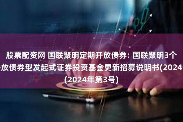 股票配资网 国联聚明定期开放债券: 国联聚明3个月定期开放债券型发起式证券投资基金更新招募说明书(2024年第3号)