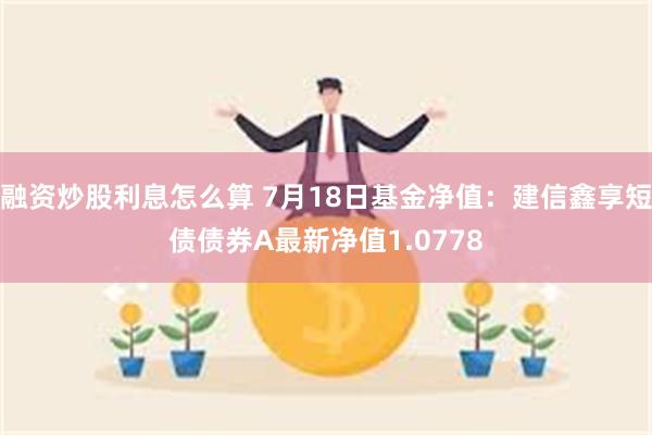 融资炒股利息怎么算 7月18日基金净值：建信鑫享短债债券A最新净值1.0778