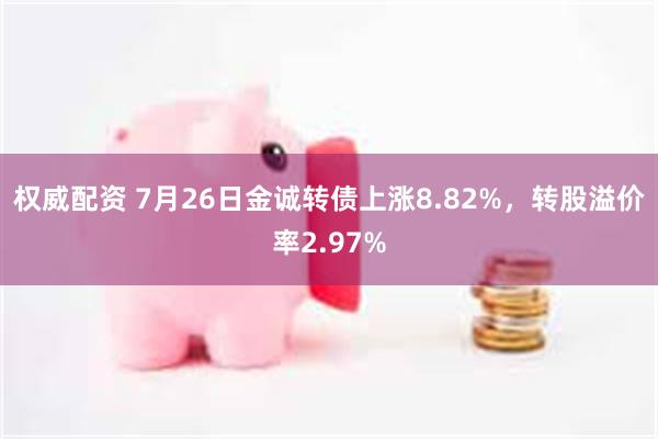 权威配资 7月26日金诚转债上涨8.82%，转股溢价率2.97%