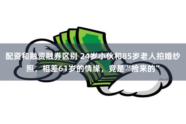 配资和融资融券区别 24岁小伙和85岁老人拍婚纱照，相差61岁的情缘，竟是“捡来的”