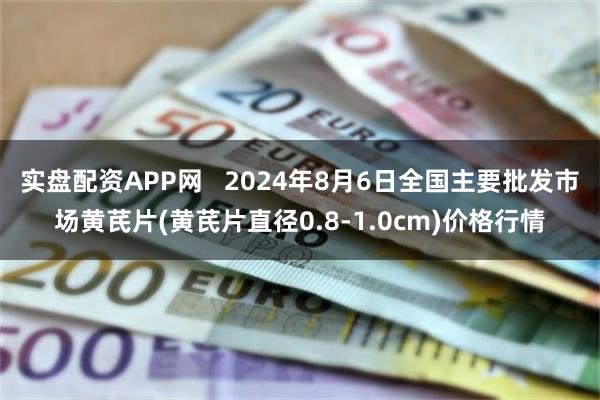 实盘配资APP网   2024年8月6日全国主要批发市场黄芪片(黄芪片直径0.8-1.0cm)价格行情