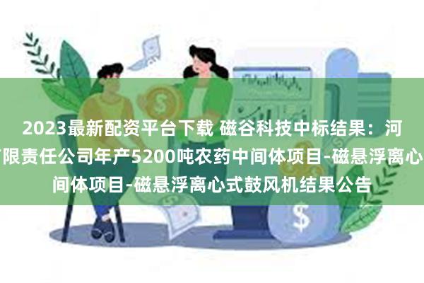 2023最新配资平台下载 磁谷科技中标结果：河南恒晖精细化工有限责任公司年产5200吨农药中间体项目-磁悬浮离心式鼓风机结果公告