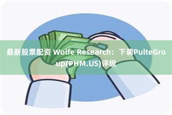 最新股票配资 Wolfe Research：下调PulteGroup(PHM.US)评级