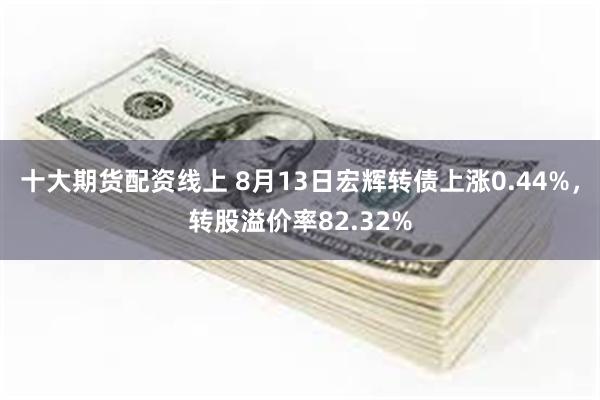 十大期货配资线上 8月13日宏辉转债上涨0.44%，转股溢价率82.32%