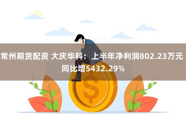 常州期货配资 大庆华科：上半年净利润802.23万元 同比增5432.29%