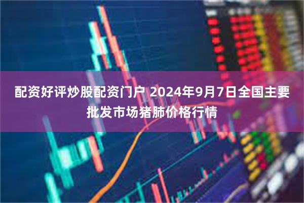 配资好评炒股配资门户 2024年9月7日全国主要批发市场猪肺价格行情