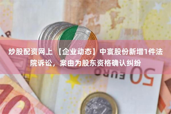 炒股配资网上 【企业动态】中寰股份新增1件法院诉讼，案由为股东资格确认纠纷