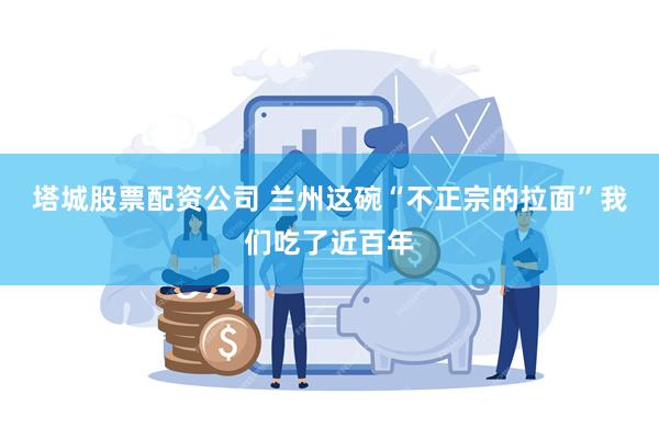 塔城股票配资公司 兰州这碗“不正宗的拉面”我们吃了近百年