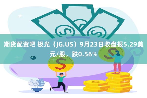 期货配资吧 极光（JG.US）9月23日收盘报5.29美元/股，跌0.56%