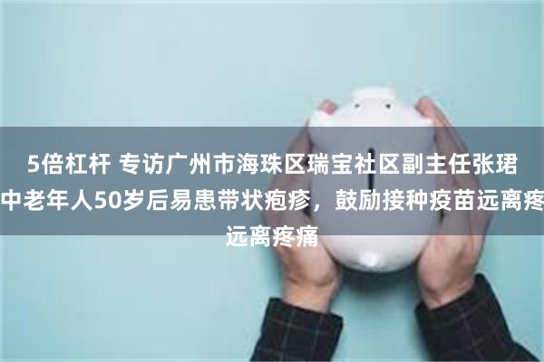 5倍杠杆 专访广州市海珠区瑞宝社区副主任张珺：中老年人50岁后易患带状疱疹，鼓励接种疫苗远离疼痛