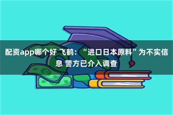 配资app哪个好 飞鹤：“进口日本原料”为不实信息 警方已介入调查