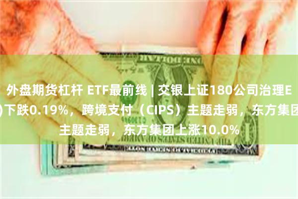 外盘期货杠杆 ETF最前线 | 交银上证180公司治理ETF(510010)下跌0.19%，跨境支付（CIPS）主题走弱，东方集团上涨10.0%