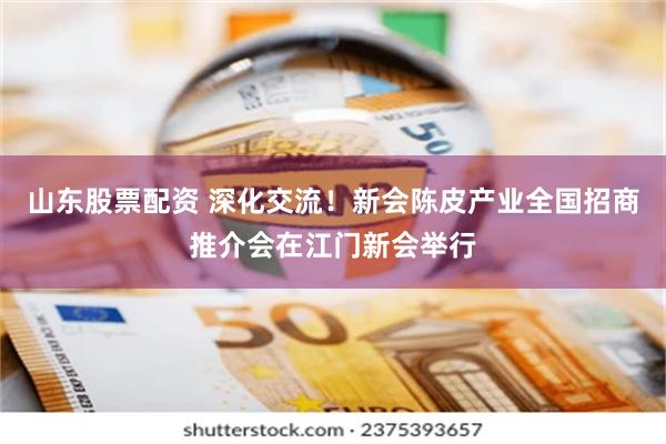 山东股票配资 深化交流！新会陈皮产业全国招商推介会在江门新会举行