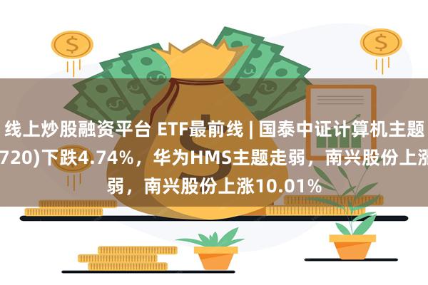 线上炒股融资平台 ETF最前线 | 国泰中证计算机主题ETF(512720)下跌4.74%，华为HMS主题走弱，南兴股份上涨10.01%