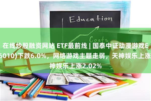 在线炒股融资网站 ETF最前线 | 国泰中证动漫游戏ETF(516010)下跌6.0%，网络游戏主题走弱，天神娱乐上涨2.02%