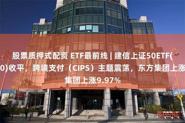 股票质押式配资 ETF最前线 | 建信上证50ETF(510800)收平，跨境支付（CIPS）主题震荡，东方集团上涨9.97%