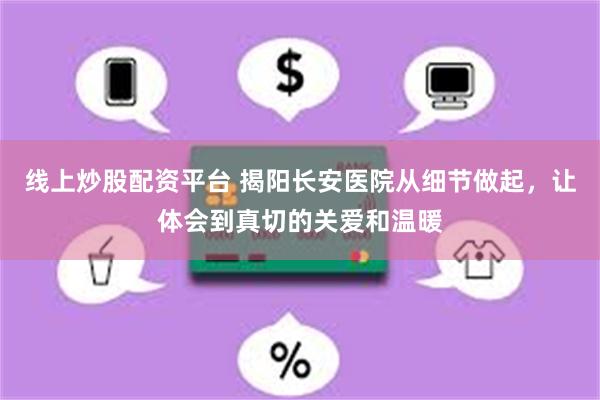 线上炒股配资平台 揭阳长安医院从细节做起，让体会到真切的关爱和温暖