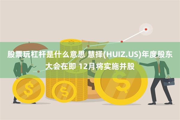 股票玩杠杆是什么意思 慧择(HUIZ.US)年度股东大会在即 12月将实施并股