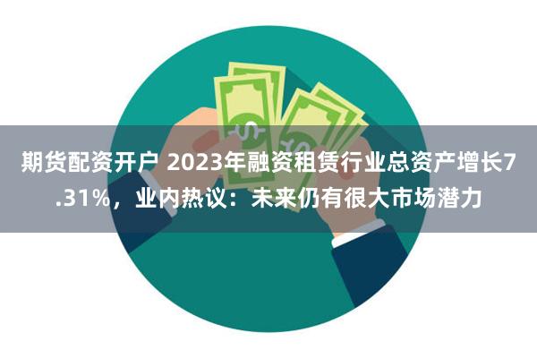 期货配资开户 2023年融资租赁行业总资产增长7.31%，业内热议：未来仍有很大市场潜力