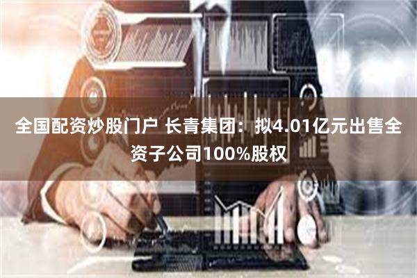 全国配资炒股门户 长青集团：拟4.01亿元出售全资子公司100%股权