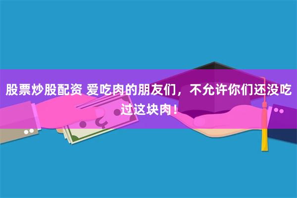 股票炒股配资 爱吃肉的朋友们，不允许你们还没吃过这块肉！