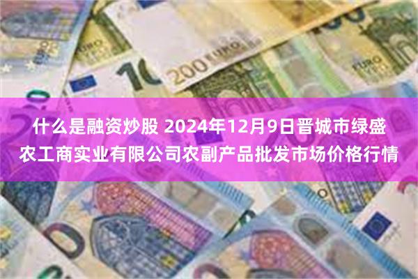 什么是融资炒股 2024年12月9日晋城市绿盛农工商实业有限公司农副产品批发市场价格行情