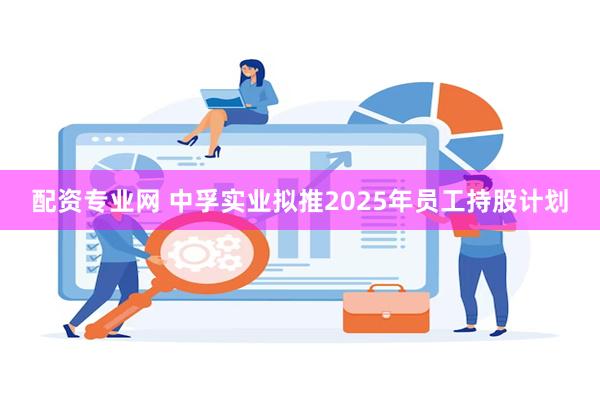 配资专业网 中孚实业拟推2025年员工持股计划