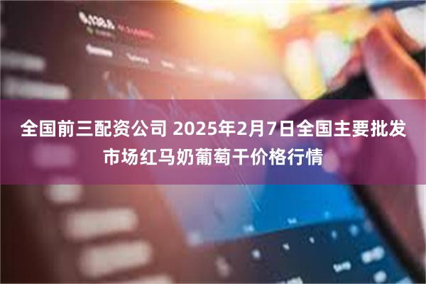 全国前三配资公司 2025年2月7日全国主要批发市场红马奶葡萄干价格行情