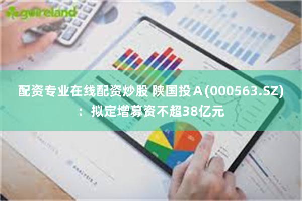 配资专业在线配资炒股 陕国投Ａ(000563.SZ)：拟定增募资不超38亿元