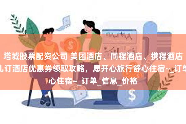 塔城股票配资公司 美团酒店、同程酒店、携程酒店、飞猪去哪儿订酒店优惠券领取攻略，愿开心旅行舒心住宿~_订单_信息_价格