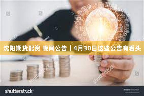沈阳期货配资 晚间公告丨4月30日这些公告有看头