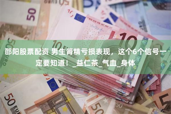 邵阳股票配资 男生肾精亏损表现，这个6个信号一定要知道！_益仁茶_气血_身体
