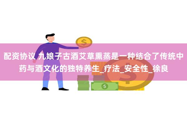 配资协议 九娘子古酒艾草熏蒸是一种结合了传统中药与酒文化的独特养生_疗法_安全性_徐良