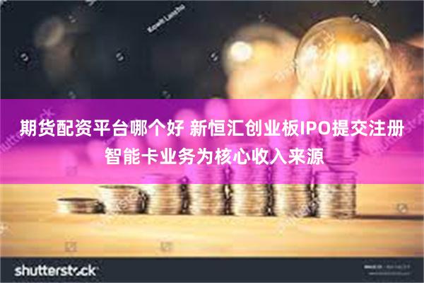 期货配资平台哪个好 新恒汇创业板IPO提交注册 智能卡业务为核心收入来源