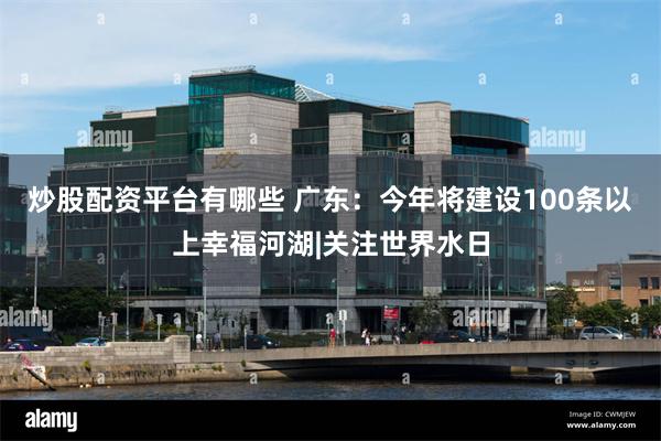 炒股配资平台有哪些 广东：今年将建设100条以上幸福河湖|关注世界水日