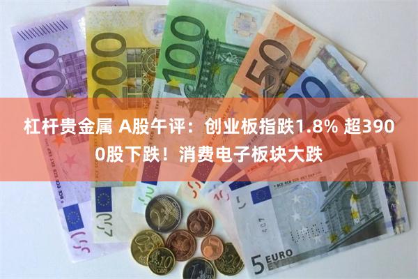 杠杆贵金属 A股午评：创业板指跌1.8% 超3900股下跌！消费电子板块大跌