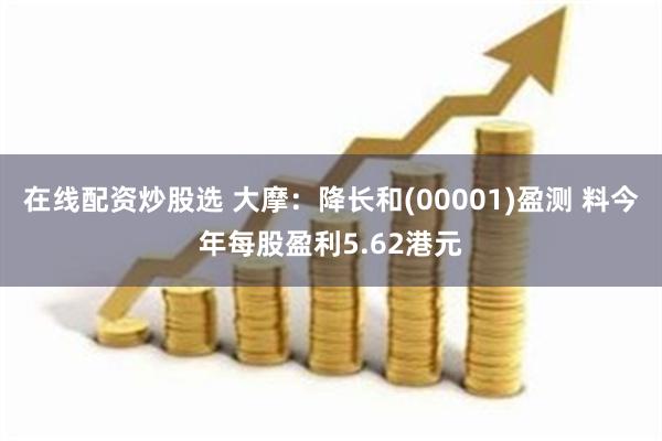 在线配资炒股选 大摩：降长和(00001)盈测 料今年每股盈利5.62港元