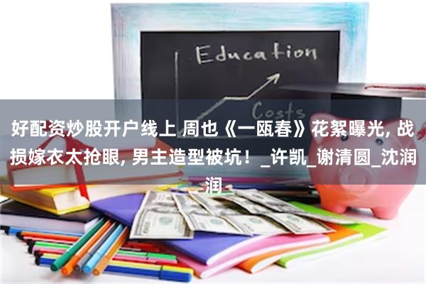 好配资炒股开户线上 周也《一瓯春》花絮曝光, 战损嫁衣太抢眼, 男主造型被坑！_许凯_谢清圆_沈润